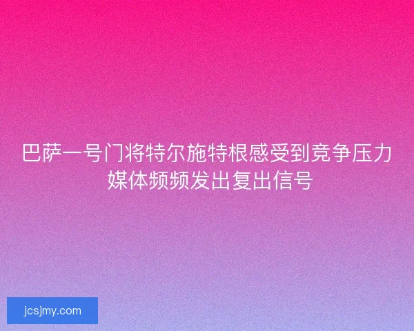 巴萨一号门将特尔施特根感受到竞争压力 媒体频频发出复出信号