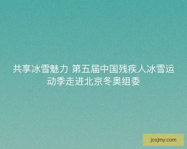 共享冰雪魅力 第五届中国残疾人冰雪运动季走进北京冬奥组委