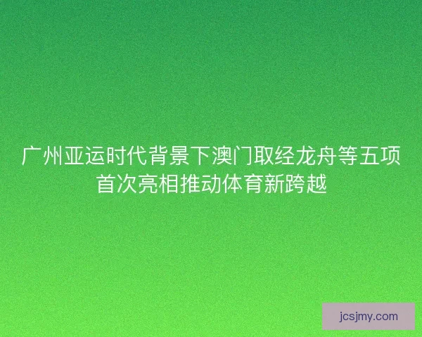 广州亚运时代背景下澳门取经龙舟等五项首次亮相推动体育新跨越