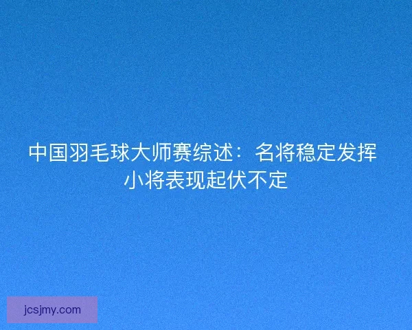 中国羽毛球大师赛综述：名将稳定发挥 小将表现起伏不定