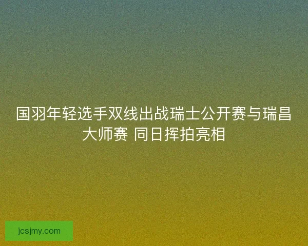 国羽年轻选手双线出战瑞士公开赛与瑞昌大师赛 同日挥拍亮相